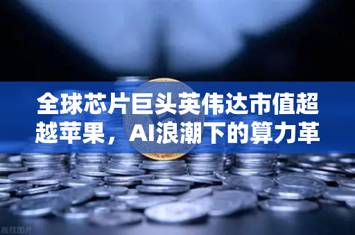 全球芯片巨头英伟达市值超越苹果，AI浪潮下的算力革命与投资新机遇