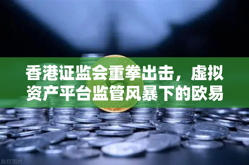 香港证监会重拳出击，虚拟资产平台监管风暴下的欧易交易所合规之路