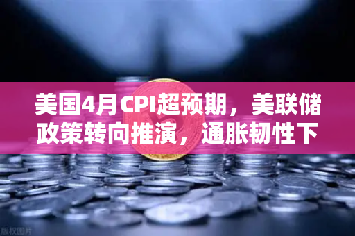 美国4月CPI超预期，美联储政策转向推演，通胀韧性下的市场博弈与投资策略