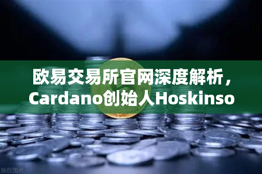 欧易交易所官网深度解析，Cardano创始人Hoskinson批评以太坊路线图缺乏创新