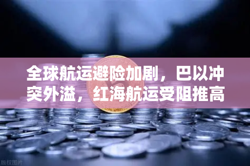 全球航运避险加剧，巴以冲突外溢，红海航运受阻推高运费，欧易交易所下载与投资新格局