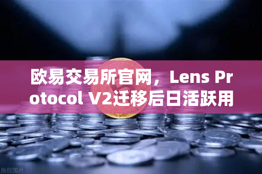 欧易交易所官网，Lens Protocol V2迁移后日活跃用户数增长300%Web3社交赛道迎来爆发