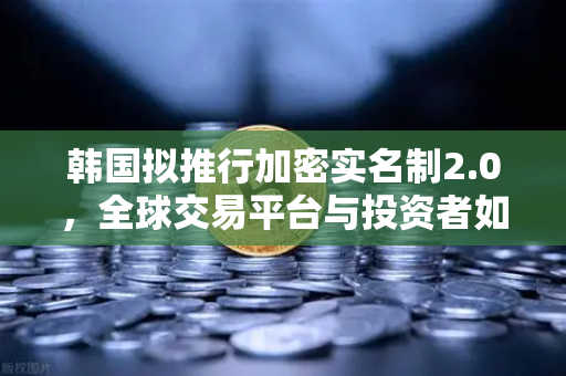 韩国拟推行加密实名制2.0，全球交易平台与投资者如何应对新规？