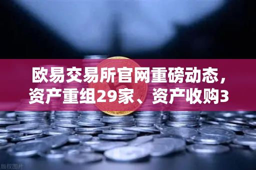 欧易交易所官网重磅动态，资产重组29家、资产收购3家、股份质押6家深度解读