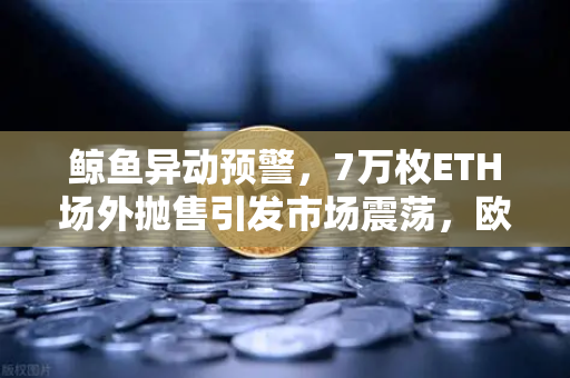 鲸鱼异动预警，7万枚ETH场外抛售引发市场震荡，欧易交易所如何应对？