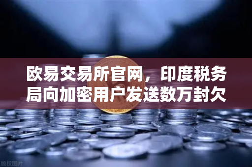 欧易交易所官网，印度税务局向加密用户发送数万封欠税通知函，数字货币监管再升级
