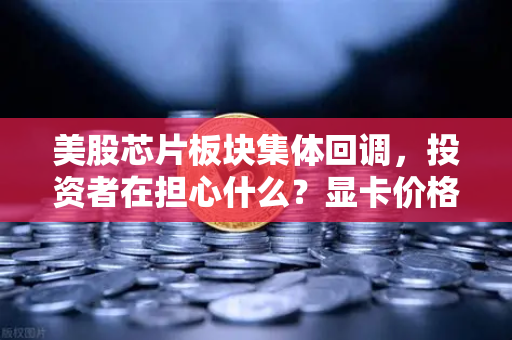 美股芯片板块集体回调，投资者在担心什么？显卡价格会反弹吗？