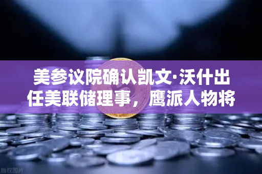 美参议院确认凯文·沃什出任美联储理事，鹰派人物将如何影响降息预期？