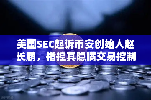 美国SEC起诉币安创始人赵长鹏，指控其隐瞒交易控制权，加密监管风暴再起