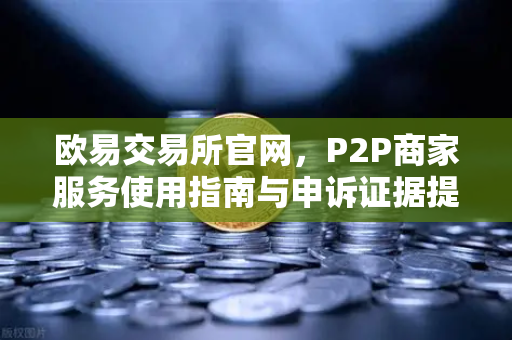 欧易交易所官网，P2P商家服务使用指南与申诉证据提交全解析