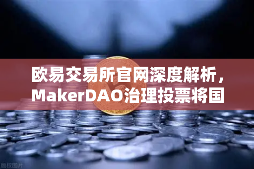 欧易交易所官网深度解析，MakerDAO治理投票将国库资金投资于美国国债的深远影响