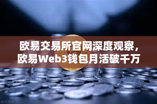 欧易交易所官网深度观察，欧易Web3钱包月活破千万，去中心化入口争夺战全面打响