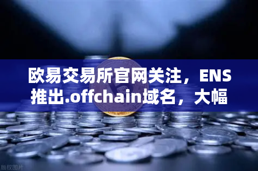 欧易交易所官网关注，ENS推出.offchain域名，大幅降低用户注册与使用成本