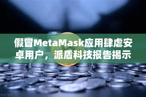 假冒MetaMask应用肆虐安卓用户，派盾科技报告揭示新威胁