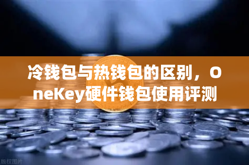 冷钱包与热钱包的区别，OneKey硬件钱包使用评测