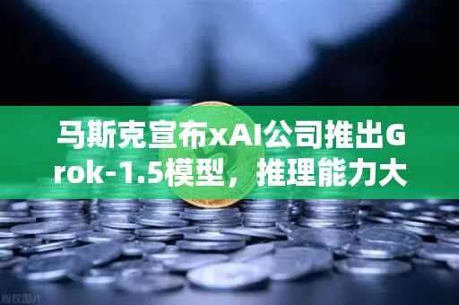 马斯克宣布xAI公司推出Grok-1.5模型，推理能力大幅提升，AI竞争白热化