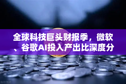 全球科技巨头财报季，微软、谷歌AI投入产出比深度分析