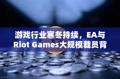 游戏行业寒冬持续，EA与Riot Games大规模裁员背后的行业变局