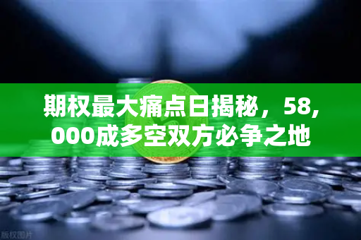 期权最大痛点日揭秘，58,000成多空双方必争之地