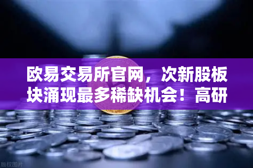 欧易交易所官网，次新股板块涌现最多稀缺机会！高研发高成长优质标的仅10只（附名单）