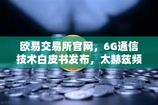 欧易交易所官网，6G通信技术白皮书发布，太赫兹频段开启万物智联新时代