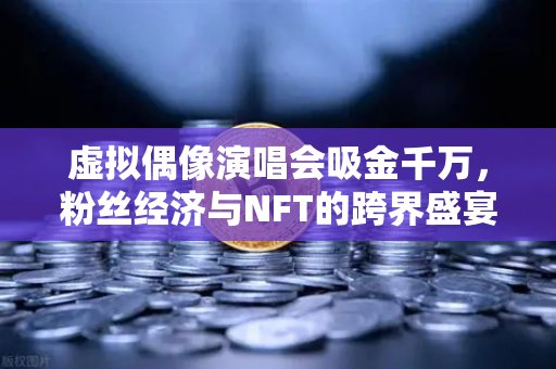 虚拟偶像演唱会吸金千万，粉丝经济与NFT的跨界盛宴，开启数字娱乐新纪元