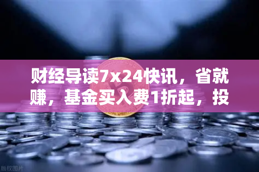 财经导读7x24快讯，省就赚，基金买入费1折起，投资新机遇解读