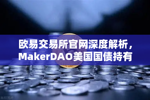 欧易交易所官网深度解析，MakerDAO美国国债持有规模激增，RWA赛道迎爆发契机