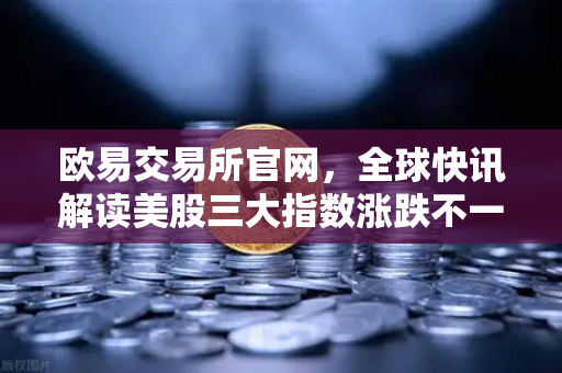 欧易交易所官网，全球快讯解读美股三大指数涨跌不一，芯片存储股普跌，投资者如何布局？