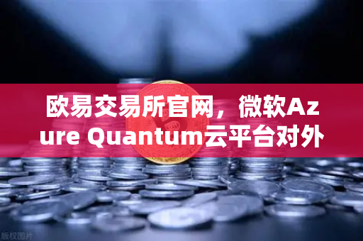 欧易交易所官网，微软Azure Quantum云平台对外开放，提供多种量子硬件，开启算力新纪元