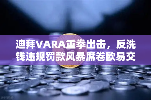 迪拜VARA重拳出击，反洗钱违规罚款风暴席卷欧易交易所等平台