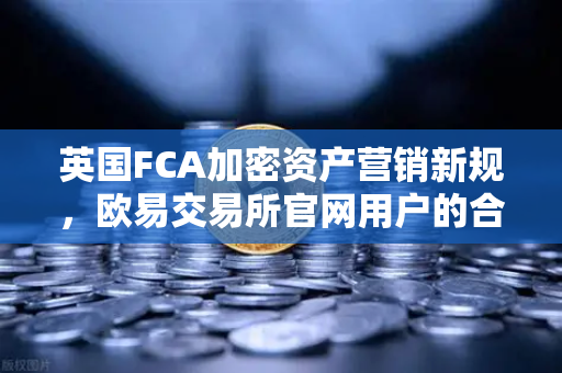英国FCA加密资产营销新规，欧易交易所官网用户的合规指南