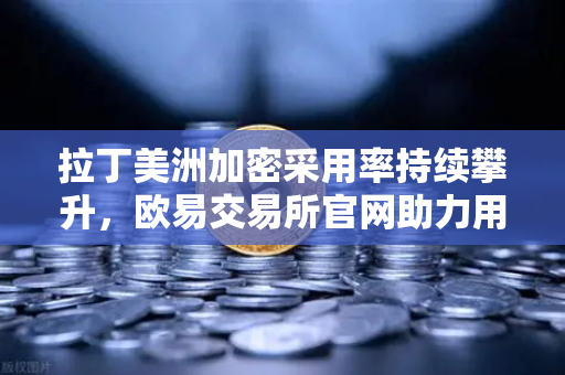 拉丁美洲加密采用率持续攀升，欧易交易所官网助力用户对抗本国货币贬值