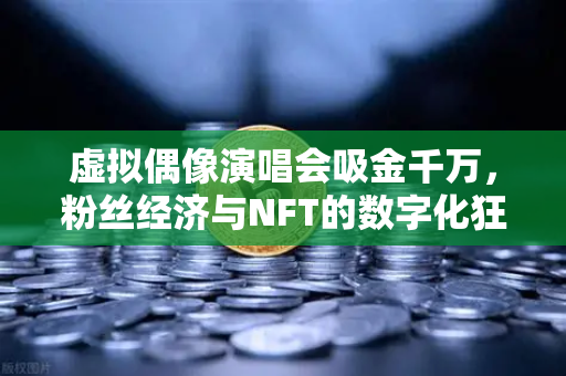 虚拟偶像演唱会吸金千万，粉丝经济与NFT的数字化狂潮