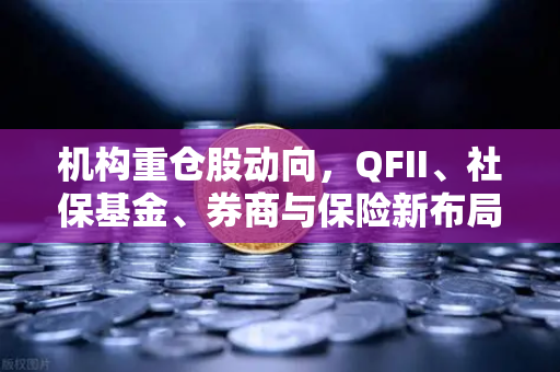 机构重仓股动向，QFII、社保基金、券商与保险新布局，涉币概念股成焦点
