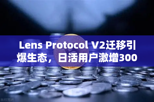Lens Protocol V2迁移引爆生态，日活用户激增300%去中心化社交迎来拐点