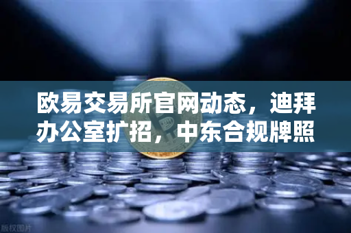 欧易交易所官网动态，迪拜办公室扩招，中东合规牌照申请迈入关键阶段