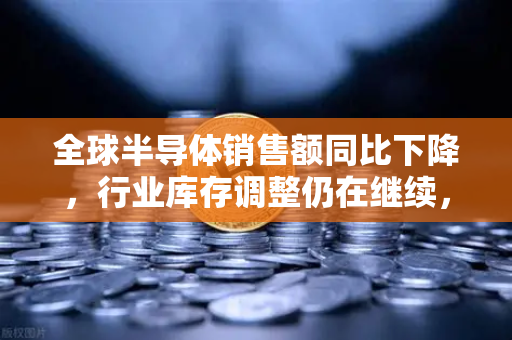 全球半导体销售额同比下降，行业库存调整仍在继续，欧易交易所官网深度解读市场变局