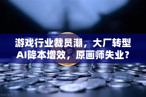 游戏行业裁员潮，大厂转型AI降本增效，原画师失业？深度解析行业变革与职业转型
