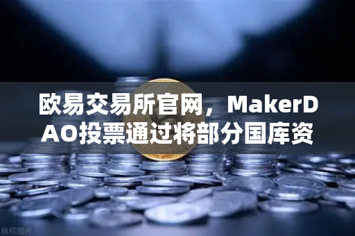 欧易交易所官网，MakerDAO投票通过将部分国库资产投资于现实世界资产（RWA）DeFi与实体经济融合新里程碑