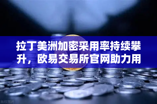 拉丁美洲加密采用率持续攀升，欧易交易所官网助力用户对抗本国货币贬值