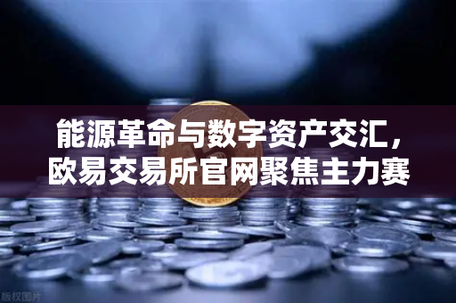 能源革命与数字资产交汇，欧易交易所官网聚焦主力赛道
