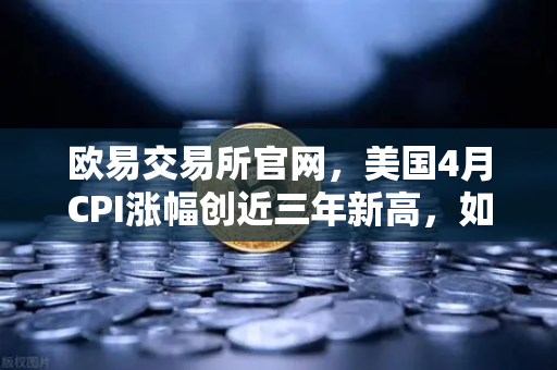 欧易交易所官网，美国4月CPI涨幅创近三年新高，如何影响美联储政策及币价？