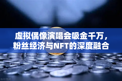 虚拟偶像演唱会吸金千万，粉丝经济与NFT的深度融合新范式