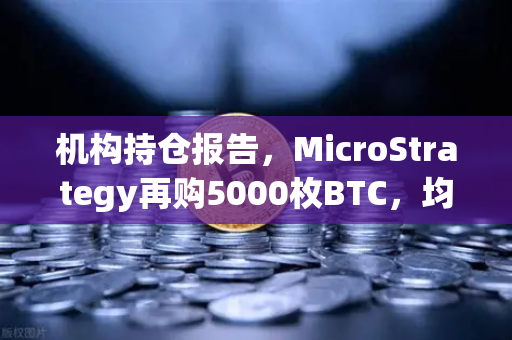 机构持仓报告，MicroStrategy再购5000枚BTC，均价成本上移—数字资产市场格局再迎变数