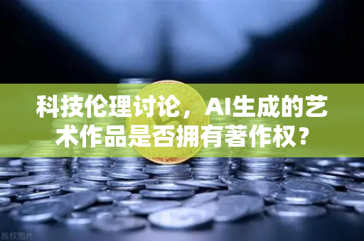 科技伦理讨论，AI生成的艺术作品是否拥有著作权？