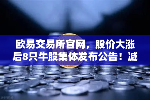 欧易交易所官网，股价大涨后8只牛股集体发布公告！减持潮来袭，投资者如何应对？