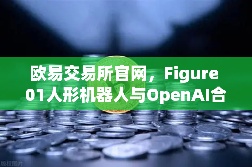 欧易交易所官网，Figure 01人形机器人与OpenAI合作，展现惊人对话能力