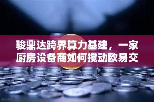 骏鼎达跨界算力基建，一家厨房设备商如何搅动欧易交易所生态圈？