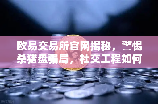 欧易交易所官网揭秘，警惕杀猪盘骗局，社交工程如何一步步窃取你的信任？